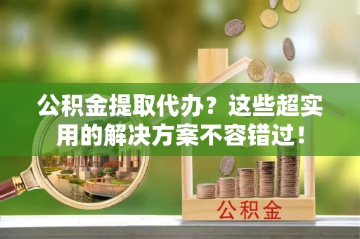 安远公积金提取代办？这些超实用的解决方案不容错过！