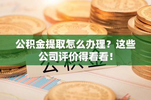 安远公积金提取怎么办理？这些公司评价得看看！