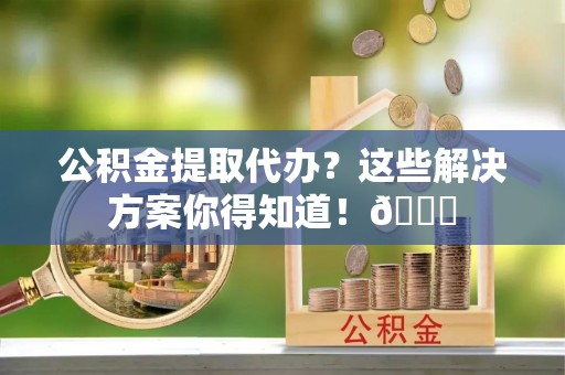 安远公积金提取代办？这些解决方案你得知道！😎
