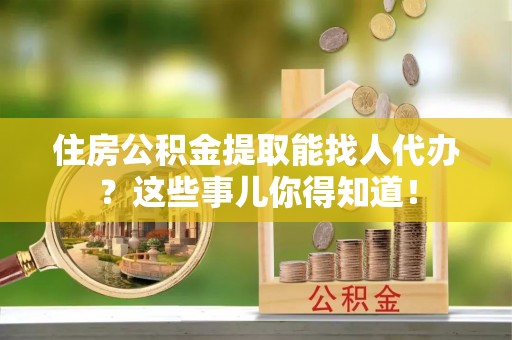 安远住房公积金提取能找人代办？这些事儿你得知道！