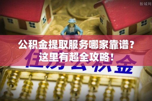安远公积金提取服务哪家靠谱？这里有超全攻略！