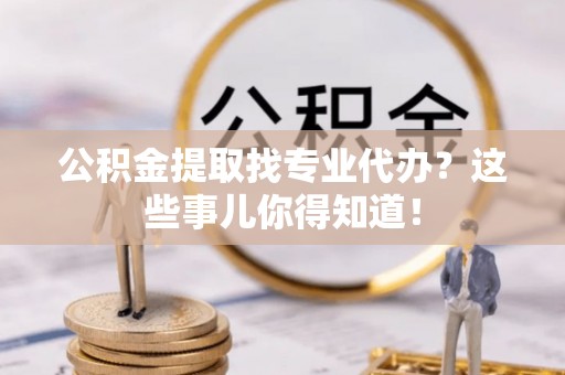 安远公积金提取找专业代办？这些事儿你得知道！